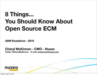 8 Things...
       You Should Know About
       Open Source ECM
       AIIM Roadshow - 2010


       Cheryl McKinnon - CMO - Nuxeo
       Twitter: @CherylMcKinnon   E-mail: cmckinnon@nuxeo.com




               Open Source ECM


Monday, August 16, 2010
 
