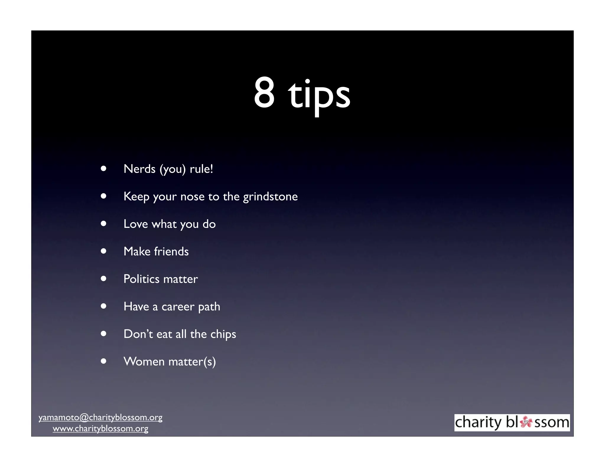 8 tips
             •    Nerds (you) rule!

             •    Keep your nose to the grindstone

             •    Love what you do

             •    Make friends

             •    Politics matter

             •    Have a career path

             •    Don’t eat all the chips

             •    Women matter(s)



yamamoto@charityblossom.org
   www.charityblossom.org
 