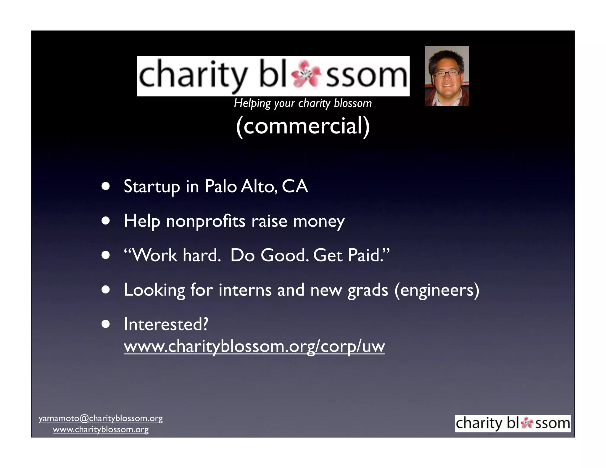 Helping your charity blossom

                                (commercial)

             •    Startup in Palo Alto, CA

             •    Help nonproﬁts raise money

             •    “Work hard. Do Good. Get Paid.”

             •    Looking for interns and new grads (engineers)

             •    Interested?
                  www.charityblossom.org/corp/uw


yamamoto@charityblossom.org
   www.charityblossom.org
 