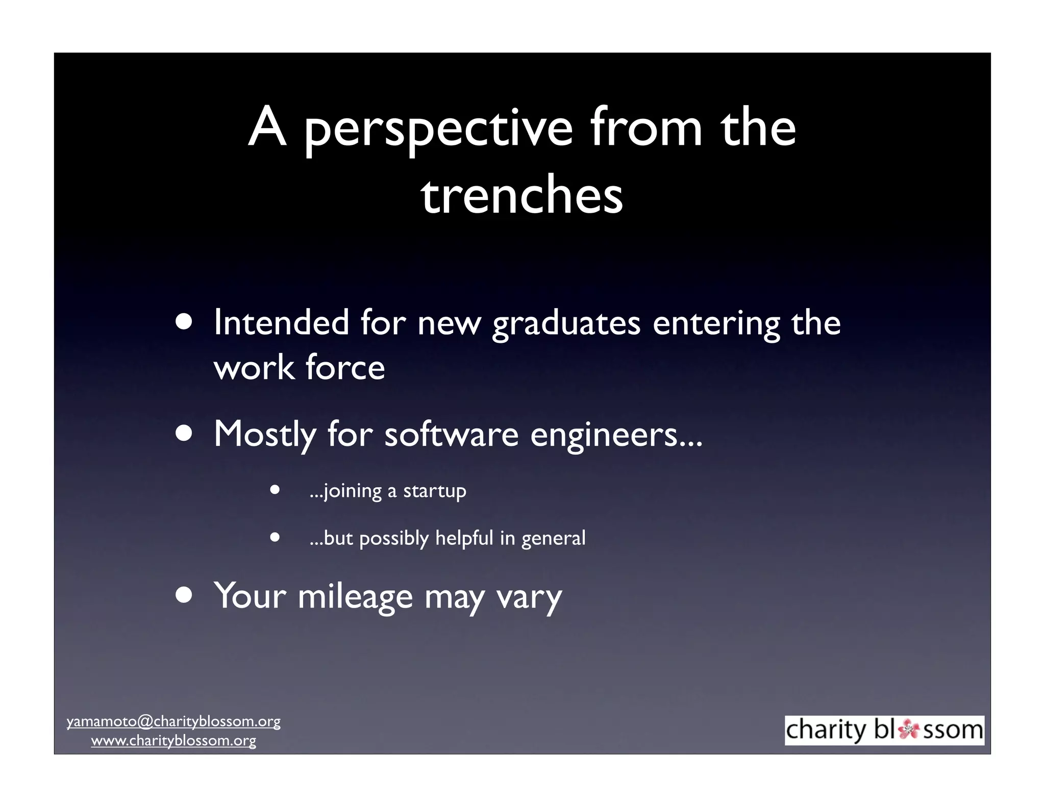 A perspective from the
                            trenches

             • Intended for new graduates entering the
                  work force
             • Mostly for software engineers...
                         •    ...joining a startup

                         •    ...but possibly helpful in general


             • Your mileage may vary
yamamoto@charityblossom.org
   www.charityblossom.org
 