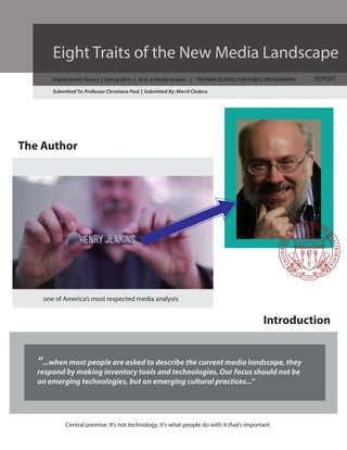 Eight Traits of the New Media Landscape
Digital Media Theory | Spring 2014 | M.A. in Media Studies | THE NEW SCHOOL FOR PUBLIC ENGAGEMENT

REPORT

Submitted To: Professor Christiane Paul | Submitted By: Merril Cledera

The Author

one of America’s most respected media analysts

Introduction
“...when most people are asked to describe the current media landscape, they
respond by making inventory tools and technologies. Our focus should not be
on emerging technologies, but on emerging cultural practices...”

Central premise: It’s not technology, it’s what people do with it that’s important

 