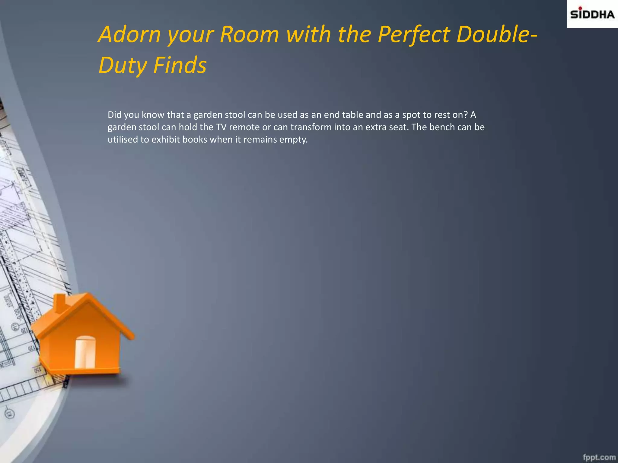 Adorn your Room with the Perfect Double-
Duty Finds
Did you know that a garden stool can be used as an end table and as a spot to rest on? A
garden stool can hold the TV remote or can transform into an extra seat. The bench can be
utilised to exhibit books when it remains empty.
 