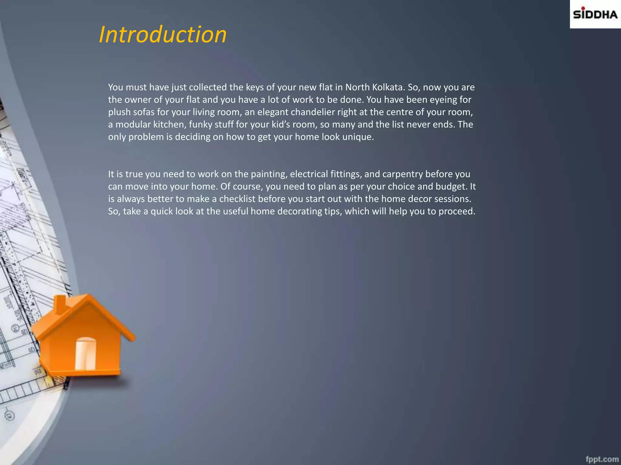 Introduction
You must have just collected the keys of your new flat in North Kolkata. So, now you are
the owner of your flat and you have a lot of work to be done. You have been eyeing for
plush sofas for your living room, an elegant chandelier right at the centre of your room,
a modular kitchen, funky stuff for your kid’s room, so many and the list never ends. The
only problem is deciding on how to get your home look unique.
It is true you need to work on the painting, electrical fittings, and carpentry before you
can move into your home. Of course, you need to plan as per your choice and budget. It
is always better to make a checklist before you start out with the home decor sessions.
So, take a quick look at the useful home decorating tips, which will help you to proceed.
 