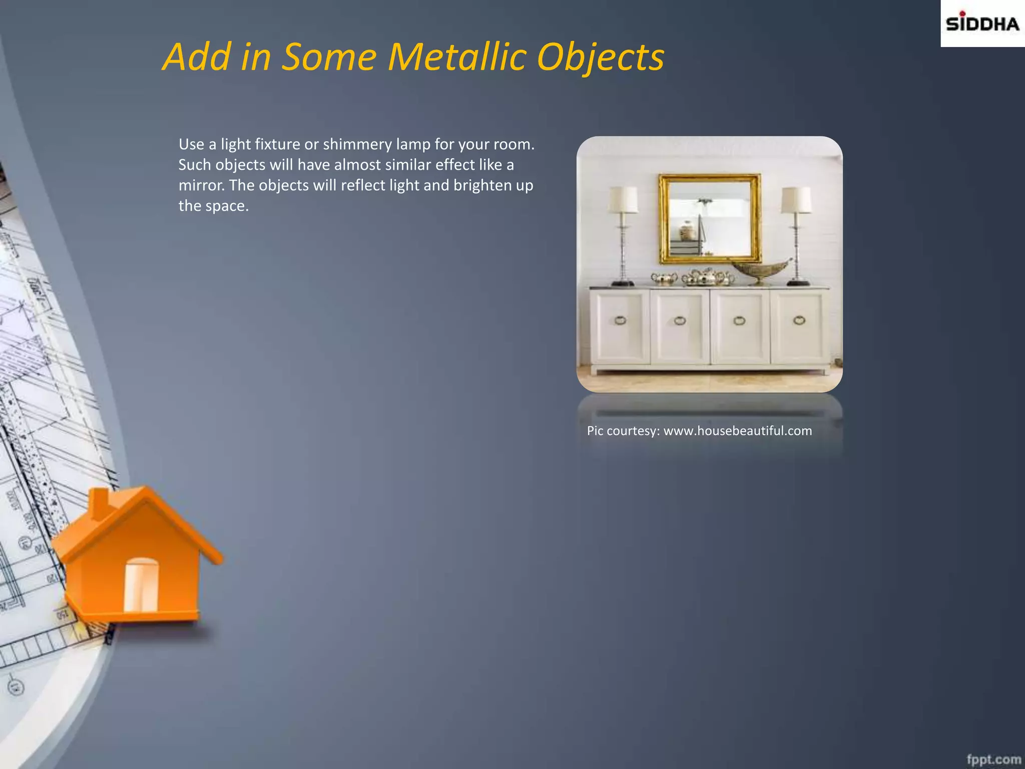 Add in Some Metallic Objects
Use a light fixture or shimmery lamp for your room.
Such objects will have almost similar effect like a
mirror. The objects will reflect light and brighten up
the space.
Pic courtesy: www.housebeautiful.com
 