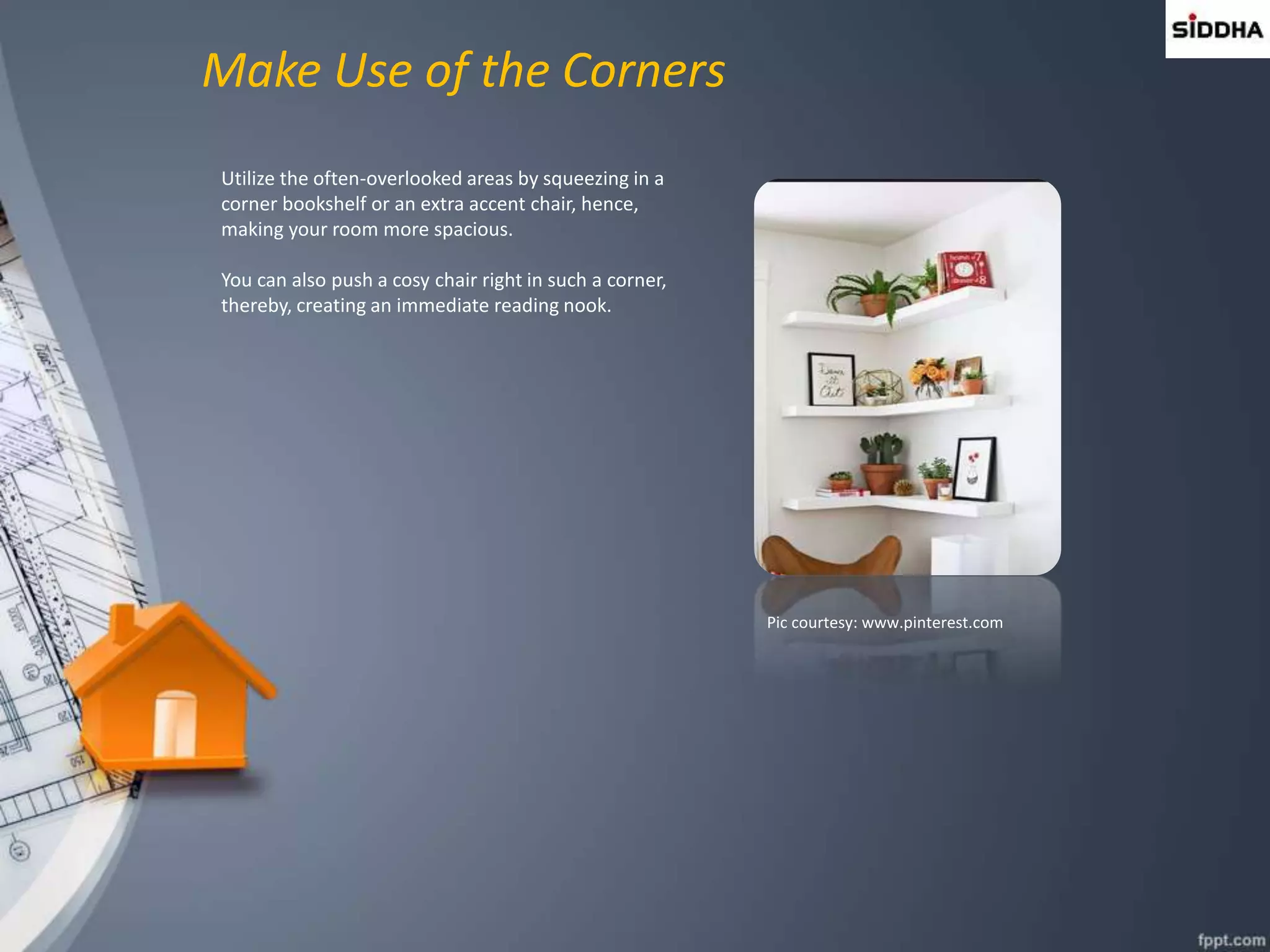 Make Use of the Corners
Utilize the often-overlooked areas by squeezing in a
corner bookshelf or an extra accent chair, hence,
making your room more spacious.
You can also push a cosy chair right in such a corner,
thereby, creating an immediate reading nook.
Pic courtesy: www.pinterest.com
 