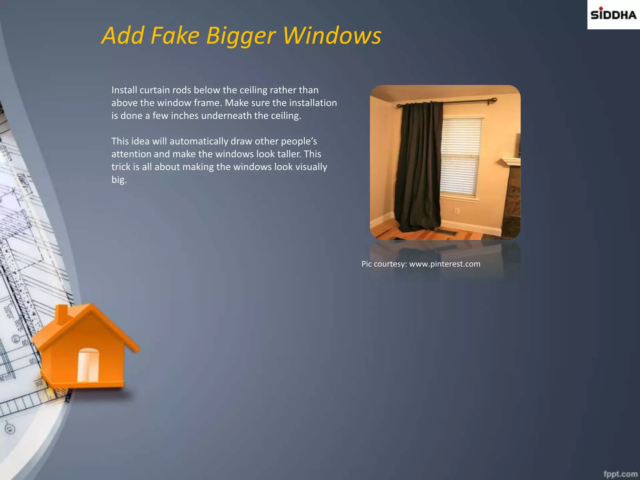 Add Fake Bigger Windows
Install curtain rods below the ceiling rather than
above the window frame. Make sure the installation
is done a few inches underneath the ceiling.
This idea will automatically draw other people’s
attention and make the windows look taller. This
trick is all about making the windows look visually
big.
Pic courtesy: www.pinterest.com
 