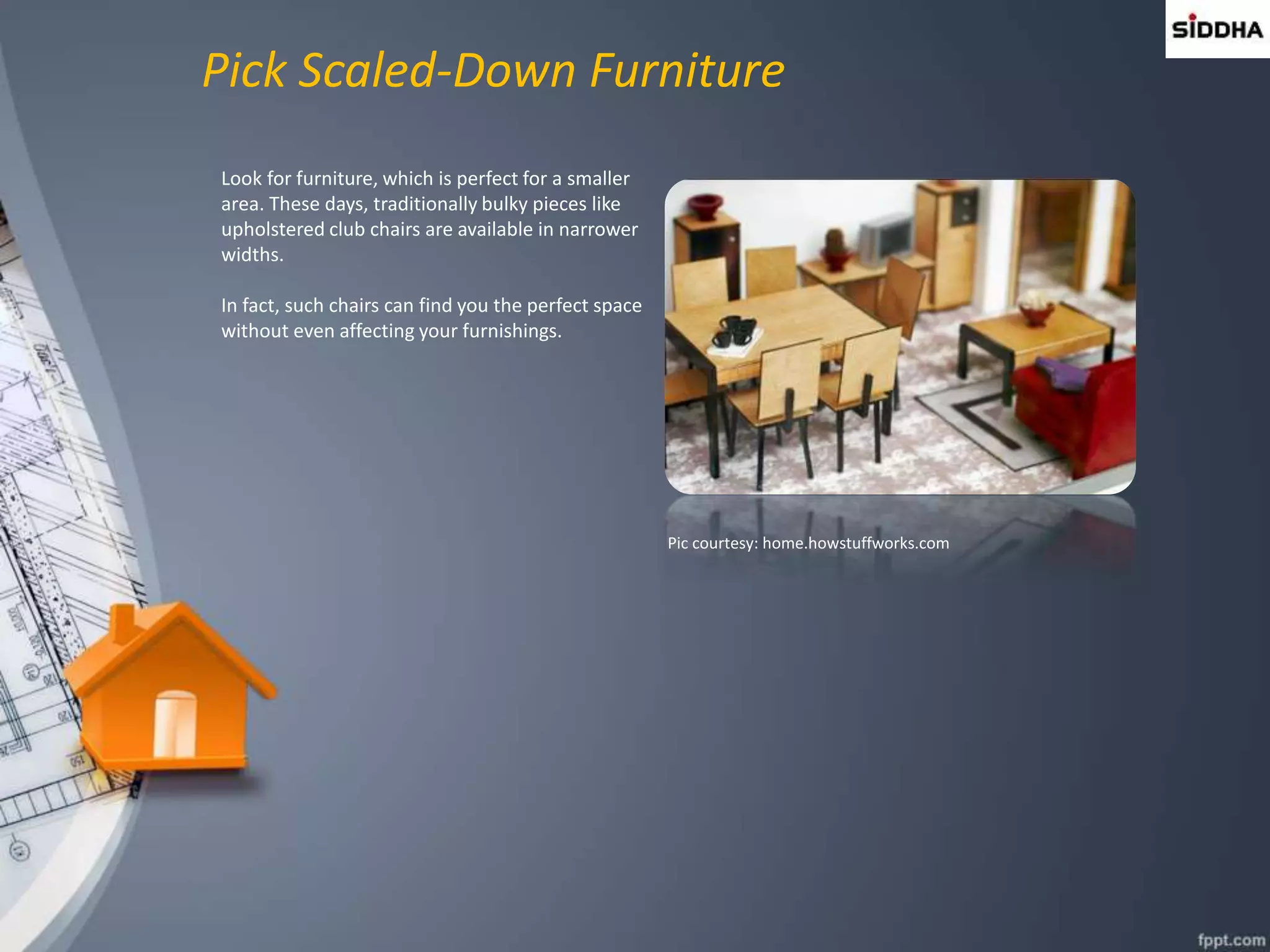 Pick Scaled-Down Furniture
Look for furniture, which is perfect for a smaller
area. These days, traditionally bulky pieces like
upholstered club chairs are available in narrower
widths.
In fact, such chairs can find you the perfect space
without even affecting your furnishings.
Pic courtesy: home.howstuffworks.com
 