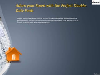 Adorn your Room with the Perfect Double-
Duty Finds
Did you know that a garden stool can be used as an end table and as a spot to rest on? A
garden stool can hold the TV remote or can transform into an extra seat. The bench can be
utilised to exhibit books when it remains empty.
 