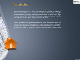 Introduction
You must have just collected the keys of your new flat in North Kolkata. So, now you are
the owner of your flat and you have a lot of work to be done. You have been eyeing for
plush sofas for your living room, an elegant chandelier right at the centre of your room,
a modular kitchen, funky stuff for your kid’s room, so many and the list never ends. The
only problem is deciding on how to get your home look unique.
It is true you need to work on the painting, electrical fittings, and carpentry before you
can move into your home. Of course, you need to plan as per your choice and budget. It
is always better to make a checklist before you start out with the home decor sessions.
So, take a quick look at the useful home decorating tips, which will help you to proceed.
 
