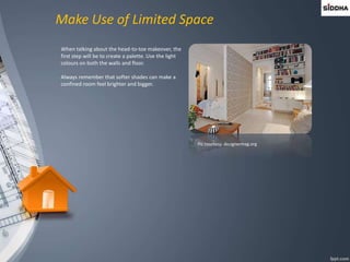 Make Use of Limited Space
When talking about the head-to-toe makeover, the
first step will be to create a palette. Use the light
colours on both the walls and floor.
Always remember that softer shades can make a
confined room feel brighter and bigger.
Pic courtesy: designermag.org
 