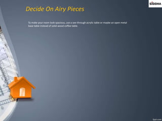 Decide On Airy Pieces
To make your room look spacious, use a see-through acrylic table or maybe an open metal
base table instead of solid-wood coffee table.
 