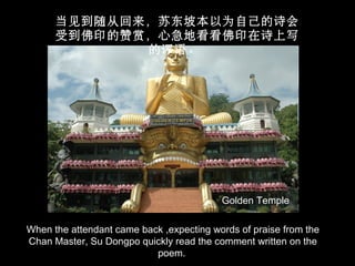 When the attendant came back ,expecting words of praise from the
Chan Master, Su Dongpo quickly read the comment written on the
poem.
当见到随从回来，苏东坡本以为自己的诗会
受到佛印的赞赏，心急地看看佛印在诗上写
的评语。
Golden Temple
 