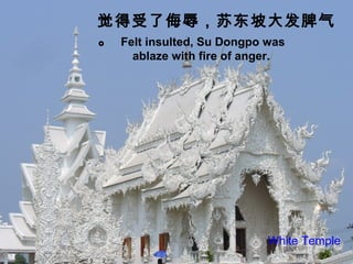 Felt insulted, Su Dongpo was
ablaze with fire of anger.
觉得受了侮辱，苏东坡大发脾气
。
White Temple
 