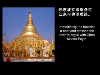 Immediately, he boarded
a boat and crossed the
river to argue with Chan
Master Foyin.
苏东坡立即乘舟过
江来与佛印理论。
Shwedagon Pagoda
 