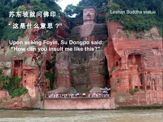Upon seeing Foyin, Su Dongpo said:
“How can you insult me like this?"
苏东坡就问佛印 :
“ 这是什么意思 ?”
Leshan Buddha statue
 