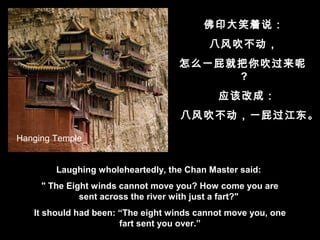 Laughing wholeheartedly, the Chan Master said:
" The Eight winds cannot move you? How come you are
sent across the river with just a fart?"
It should had been: “The eight winds cannot move you, one
fart sent you over.”
佛印大笑着说：
八风吹不动，
怎么一屁就把你吹过来呢
?
应该改成：
八风吹不动，一屁过江东。
Hanging Temple
 