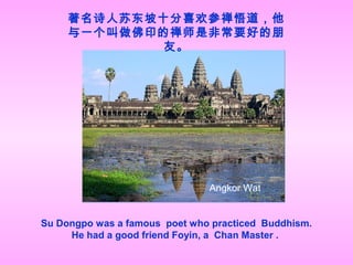 著名诗人苏东坡十分喜欢参禅悟道，他
与一个叫做佛印的禅师是非常要好的朋
友。
Su Dongpo was a famous poet who practiced Buddhism.
He had a good friend Foyin, a Chan Master .
Angkor Wat
 