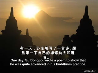 有一天，苏东坡写了一首诗 , 想
显示一下自己的禅修功夫和境
界。
One day, Su Dongpo, wrote a poem to show that
he was quite advanced in his buddhism practice.
Borobudur
 