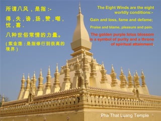 The Eight Winds are the eight
worldly conditions:-
Gain and loss, fame and defame;
Praise and blame, pleasure and pain.
The golden purple lotus blossom
is a symbol of purity and a throne
of spiritual attainment.
所谓八风，是指 :-
得 , 失 , 谤 , 扬 , 赞 , 嘲 ,
忧 , 喜 .
八种世俗常情的力量。
( 紫金莲 : 是指修行到很高的
境界 )
Pha That Luang Temple
 