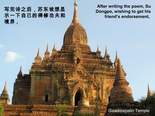 After writing the poem, Su
Dongpo, wishing to get his
friend’s endorsement,
写完诗之后，苏东坡想显
示一下自己的禅修功夫和
境界 ,
Gawdawpalin Temple
 