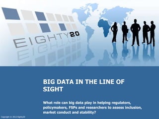 Copyright © 2012 Eighty20
What role can big data play in helping regulators,
policymakers, FSPs and researchers to assess ...
