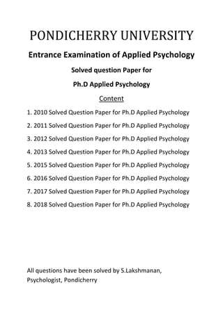 PONDICHERRY UNIVERSITY
Entrance Examination of Applied Psychology
Solved question Paper for
Ph.D Applied Psychology
Content
1. 2010 Solved Question Paper for Ph.D Applied Psychology
2. 2011 Solved Question Paper for Ph.D Applied Psychology
3. 2012 Solved Question Paper for Ph.D Applied Psychology
4. 2013 Solved Question Paper for Ph.D Applied Psychology
5. 2015 Solved Question Paper for Ph.D Applied Psychology
6. 2016 Solved Question Paper for Ph.D Applied Psychology
7. 2017 Solved Question Paper for Ph.D Applied Psychology
8. 2018 Solved Question Paper for Ph.D Applied Psychology
All questions have been solved by S.Lakshmanan,
Psychologist, Pondicherry
 