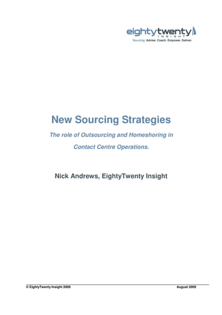 New Sourcing Strategies
              The role of Outsourcing and Homeshoring in

                              Contact Centre Operations.




                 Nick Andrews, EightyTwenty Insight




© EightyTwenty Insight 2009                                August 2009
 