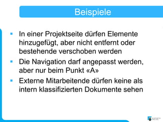 Beispiele

 In einer Projektseite dürfen Elemente
  hinzugefügt, aber nicht entfernt oder
  bestehende verschoben werden
 Die Navigation darf angepasst werden,
  aber nur beim Punkt «A»
 Externe Mitarbeitende dürfen keine als
  intern klassifizierten Dokumente sehen
 