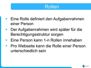 Rollen

 Eine Rolle definiert den Aufgabenrahmen
  einer Person
 Der Aufgabenrahmen wird später für die
  Berechtigungsstruktur sorgen
 Eine Person kann 1-n Rollen innehaben
 Pro Webseite kann die Rolle einer Person
  unterschiedlich sein
 