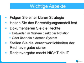 Wichtige Aspekte

 Folgen Sie einer klaren Strategie
 Halten Sie das Berechtigungsmodell fest
 Dokumentieren Sie die Rechte
   Entweder im System direkt per Notation
   Oder über ein externes System
 Stellen Sie die Verantwortlichkeiten der
  Rechtevergabe sicher
 Rechtevergabe macht NICHT die IT
 