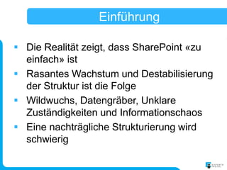 Einführung

 Die Realität zeigt, dass SharePoint «zu
  einfach» ist
 Rasantes Wachstum und Destabilisierung
  der Struktur ist die Folge
 Wildwuchs, Datengräber, Unklare
  Zuständigkeiten und Informationschaos
 Eine nachträgliche Strukturierung wird
  schwierig
 