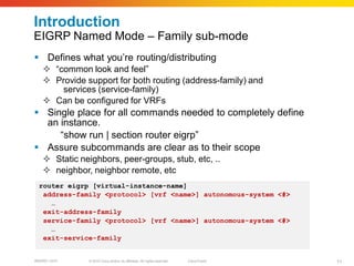 Introduction
EIGRP Named Mode – Family sub-mode
 Defines what you’re routing/distributing
    “common look and feel”
    Provide support for both routing (address-family) and
       services (service-family)
    Can be configured for VRFs
 Single place for all commands needed to completely define
  an instance.
     “show run | section router eigrp”
 Assure subcommands are clear as to their scope
    Static neighbors, peer-groups, stub, etc, ..
    neighbor, neighbor remote, etc
  router eigrp [virtual-instance-name]
   address-family <protocol> [vrf <name>] autonomous-system <#>
     …
   exit-address-family
   service-family <protocol> [vrf <name>] autonomous-system <#>
     …
   exit-service-family


BRKRST-3372   © 2010 Cisco and/or its affiliates. All rights reserved.   Cisco Public   11
 