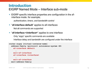 Introduction
EIGRP Named Mode – Interface sub-mode
 EIGRP specific interface properties are configuration in the af-
  interface mode. for example;
        authentication, timers, and bandwidth control

 “af-interface default” applies to all interfaces
        Not all commands are supported

 “af-interface <interface>” applies to one interface
        Only “eigrp” specific commands are available
        Interface delay and bandwidth are configured under the interface
router eigrp [virtual-instance-name]
  address-family <protocol> autonomous-system <#>
    af-interface default
      …
    exit-af-interface
    af-interface <interface>
      …
    exit-af-interface
  exit-address-family


BRKRST-3372       © 2010 Cisco and/or its affiliates. All rights reserved.   Cisco Public   12
 