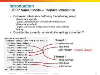 Introduction
   EIGRP Named Mode – Interface Inheritance
     Command inheritance following the following rules;
       ¨ç     af-interface specific
                  Explicit User configuration overrides “af-interface default”
       ¨è     af-interface default
                  Explicit User defaults configuration overrides factory settings
       ¨é     factory
     Consider the example; where do the settings come from?

router eigrp nw010
 address-family ipv6 vrf blue auto 2                                                   Ethernet 0
  af-interface default                                                                               hello-interval
   hello-interval 10
  exit-af-interface                                                                                  hold-time
  af-interface Ethernet0                                                                             split-horizon factory setting!
   hello-interval 5
       hold-time 10
  exit-af-interface                                                                    Ethernet 1
  af-interface Ethernet1                                                                             hello-interval
       hold-time 30
       no split-horizon
                                                                                                     hold-time
  exit-af-interface                                                                                  split-horizon
exit-address-family

    BRKRST-3372            © 2010 Cisco and/or its affiliates. All rights reserved.   Cisco Public                                     13
 
