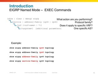 Introduction
  EIGRP Named Mode – EXEC Commands

{show | clear | debug} eigrp                 What action are you performing?
      [service | address]-family {ipv4 | ipv6}                Protocol family?
          [vrf {<vrf-name> | *}]               Does it apply to specific VRF?
              [<asystem>] [additional parameters]           One specific AS?




    Example:
  show eigrp address-family ipv4 topology

  show eigrp address-family ipv6 topology

  show eigrp address-family ipv4 topology

  show eigrp service-family ipv4 topology




  BRKRST-3372    © 2010 Cisco and/or its affiliates. All rights reserved.   Cisco Public   15
 