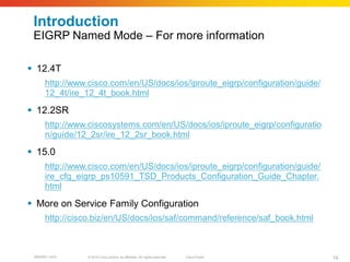 Introduction
 EIGRP Named Mode – For more information

 12.4T
      http://www.cisco.com/en/US/docs/ios/iproute_eigrp/configuration/guide/
      12_4t/ire_12_4t_book.html

 12.2SR
      http://www.ciscosystems.com/en/US/docs/ios/iproute_eigrp/configuratio
      n/guide/12_2sr/ire_12_2sr_book.html

 15.0
      http://www.cisco.com/en/US/docs/ios/iproute_eigrp/configuration/guide/
      ire_cfg_eigrp_ps10591_TSD_Products_Configuration_Guide_Chapter.
      html

 More on Service Family Configuration
      http://cisco.biz/en/US/docs/ios/saf/command/reference/saf_book.html



 BRKRST-3372    © 2010 Cisco and/or its affiliates. All rights reserved.   Cisco Public   19
 