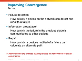 Improving Convergence
 Terms

 Failure detection
   How quickly a device on the network can detect and
   react to a failure
 Information propagation
    How quickly the failure in the previous stage is
    communicated to other devices
 Repair
   How quickly a devices notified of a failure can
   calculate an alternate path

 Improvements any of these stages provides an improvement in overall
  convergence
 BRKRST-3372   © 2010 Cisco and/or its affiliates. All rights reserved.   Cisco Public   22
 