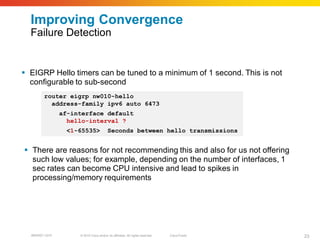 Improving Convergence
  Failure Detection


 EIGRP Hello timers can be tuned to a minimum of 1 second. This is not
  configurable to sub-second
        router eigrp nw010-hello
          address-family ipv6 auto 6473
                af-interface default
                  hello-interval ?
                  <1-65535>               Seconds between hello transmissions


 There are reasons for not recommending this and also for us not offering
  such low values; for example, depending on the number of interfaces, 1
  sec rates can become CPU intensive and lead to spikes in
  processing/memory requirements




  BRKRST-3372        © 2010 Cisco and/or its affiliates. All rights reserved.   Cisco Public   23
 