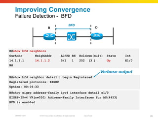 Improving Convergence
     Failure Detection - BFD
                                                                  BFD
                                 B                                                               D




B#show bfd neighbors
OurAddr            NeighAddr                          LD/RD RH                  Holdown(mult)          State   Int
14.1.1.1           14.1.1.2                           5/1              1        252     (3 )           Up      E1/0
B#

                                                                                                     Verbose output
B#show bfd neighbor detail | begin Registered
Registered protocols: EIGRP
Uptime: 00:06:33
B#show eigrp address-family ipv4 interface detail e1/0
EIGRP-IPv4 VR(nw010) Address-Family Interfaces for AS(4453)
BFD is enabled



     BRKRST-3372     © 2010 Cisco and/or its affiliates. All rights reserved.     Cisco Public                        26
 