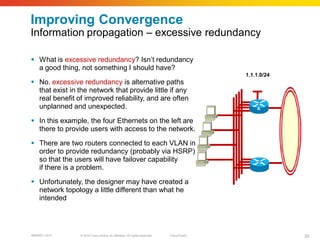 Improving Convergence
Information propagation – excessive redundancy

 What is excessive redundancy? Isn’t redundancy
  a good thing, not something I should have?
                                                                                          1.1.1.0/24
 No. excessive redundancy is alternative paths
  that exist in the network that provide little if any
  real benefit of improved reliability, and are often
  unplanned and unexpected.                                                                   A

 In this example, the four Ethernets on the left are
  there to provide users with access to the network.
 There are two routers connected to each VLAN in
  order to provide redundancy (probably via HSRP)
  so that the users will have failover capability
  if there is a problem.

 Unfortunately, the designer may have created a
  network topology a little different than what he
  intended




BRKRST-3372     © 2010 Cisco and/or its affiliates. All rights reserved.   Cisco Public                30
 