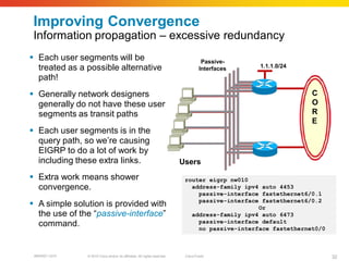 Improving Convergence
 Information propagation – excessive redundancy
 Each user segments will be                                                        Passive-
  treated as a possible alternative                                                Interfaces   1.1.1.0/24

  path!
 Generally network designers                                                                                  C
  generally do not have these user                                                                             O
  segments as transit paths                                                                                    R
                                                                                                               E
 Each user segments is in the
  query path, so we’re causing
  EIGRP to do a lot of work by
  including these extra links.                                            Users
 Extra work means shower                                                  router eigrp nw010
  convergence.                                                               address-family ipv4 auto 4453
                                                                               passive-interface fastethernet6/0.1
 A simple solution is provided with                                           passive-interface fastethernet6/0.2
                                                                                                Or
  the use of the “passive-interface”                                         address-family ipv4 auto 6473
  command.                                                                     passive-interface default
                                                                               no passive-interface fastethernet0/0



 BRKRST-3372   © 2010 Cisco and/or its affiliates. All rights reserved.    Cisco Public                               32
 