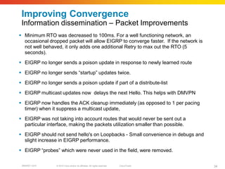 Improving Convergence
 Information dissemination – Packet Improvements
 Minimum RTO was decreased to 100ms. For a well functioning network, an
  occasional dropped packet will allow EIGRP to converge faster. If the network is
  not well behaved, it only adds one additional Retry to max out the RTO (5
  seconds).
 EIGRP no longer sends a poison update in response to newly learned route

 EIGRP no longer sends “startup” updates twice.
 EIGRP no longer sends a poison update if part of a distribute-list

 EIGRP multicast updates now delays the next Hello. This helps with DMVPN

 EIGRP now handles the ACK cleanup immediately (as opposed to 1 per pacing
  timer) when it suppress a multicast update,

 EIGRP was not taking into account routes that would never be sent out a
  particular interface, making the packets utilization smaller than possible.

 EIGRP should not send hello's on Loopbacks - Small convenience in debugs and
  slight increase in EIGRP performance.

 EIGRP “probes” which were never used in the field, were removed.

 BRKRST-3372     © 2010 Cisco and/or its affiliates. All rights reserved.   Cisco Public   34
 