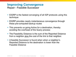 Improving Convergence
Repair - Feasible Successor

 EIGRP is the fastest converging of all IGP protocols using this
  technique
 EIGRP provides nearly instantaneous convergence through
  these pre-computed backup routes
 This prevents us going Active for a destination, thereby
  avoiding the overhead of the Query process
 The Feasibility Distance is the sum of the Reported Distance
  from a neighbor plus the cost of the link to that neighbor.
 A feasible Successor is found when when a neighbor’s
  Reported Distance to the destination is lower than the
  Feasible Distance




BRKRST-3372   © 2010 Cisco and/or its affiliates. All rights reserved.   Cisco Public   35
 