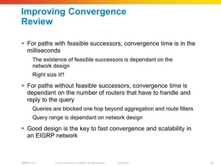 Improving Convergence
Review

 For paths with feasible successors, convergence time is in the
  milliseconds
        The existence of feasible successors is dependant on the
        network design
        Right size it!!

 For paths without feasible successors, convergence time is
  dependant on the number of routers that have to handle and
  reply to the query
        Queries are blocked one hop beyond aggregation and route filters
        Query range is dependant on network design

 Good design is the key to fast convergence and scalability in
  an EIGRP network



BRKRST-3372       © 2010 Cisco and/or its affiliates. All rights reserved.   Cisco Public   37
 
