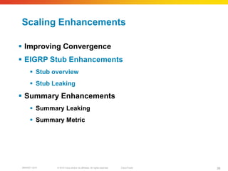 Scaling Enhancements

 Improving Convergence
 EIGRP Stub Enhancements
      Stub overview
      Stub Leaking

 Summary Enhancements
      Summary Leaking
      Summary Metric




BRKRST-3372   © 2010 Cisco and/or its affiliates. All rights reserved.   Cisco Public   38
 