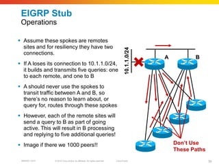 EIGRP Stub
 Operations

 Assume these spokes are remotes
  sites and for resiliency they have two




                                                                                  10.1.1.0/24
  connections.
                                                                                                A          B
 If A loses its connection to 10.1.1.0/24,
  it builds and transmits five queries: one
  to each remote, and one to B
 A should never use the spokes to
  transit traffic between A and B, so
  there’s no reason to learn about, or
  query for, routes through these spokes
 However, each of the remote sites will
  send a query to B as part of going
  active. This will result in B processing
  and replying to five additional queries!
 Image if there we 1000 peers!!                                                                    Don’t Use
                                                                                                    These Paths
 BRKRST-3372   © 2010 Cisco and/or its affiliates. All rights reserved.   Cisco Public                            39
 