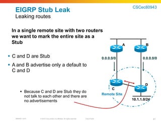 CSCec80943
   EIGRP Stub Leak
   Leaking routes

 In a single remote site with two routers
 we want to mark the entire site as a
 Stub                                                                                                   A           B


 C and D are Stub                                                                          0.0.0.0/0             0.0.0.0/0
 A and B advertise only a default to
  C and D

                                                                                                                    D
                                                                                                C
        Because C and D are Stub they do
                                                                                            Remote Site
         not talk to each other and there are
         no advertisements                                                                                  10.1.1.0/24




   BRKRST-3372    © 2010 Cisco and/or its affiliates. All rights reserved.   Cisco Public                                 41
 