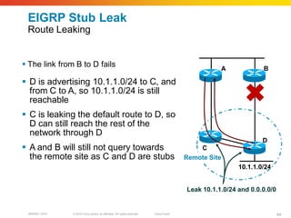 EIGRP Stub Leak
 Route Leaking


 The link from B to D fails                                                                        A             B

 D is advertising 10.1.1.0/24 to C, and
  from C to A, so 10.1.1.0/24 is still
  reachable
 C is leaking the default route to D, so
  D can still reach the rest of the
  network through D
                                                                                                                  D
 A and B will still not query towards                                                       C
  the remote site as C and D are stubs                                                   Remote Site
                                                                                                          10.1.1.0/24


                                                                                         Leak 10.1.1.0/24 and 0.0.0.0/0


 BRKRST-3372   © 2010 Cisco and/or its affiliates. All rights reserved.   Cisco Public                                    44
 