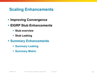 Scaling Enhancements

 Improving Convergence
 EIGRP Stub Enhancements
      Stub overview
      Stub Leaking

 Summary Enhancements
      Summary Leaking
      Summary Metric




BRKRST-3372   © 2010 Cisco and/or its affiliates. All rights reserved.   Cisco Public   45
 