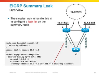 EIGRP Summary Leak
   Overview                                                                                                  10.1.0.0/16


   The simplest way to handle this is
    to configure a leak list on the                                                    10.1.1.0/24                         10.1.2.0/24
    summary route
                                                                                           A                                              B




                                                                                               10.1.0.0/16




                                                                                                                            10.1.0.0/16
route-map LeakList permit 10
   match ip address 1
!
access-list 1 permit 10.1.1.0
!
router eigrp nw010-leaky-stub                               C
  address-family ipv4 auto 4453
    network 10.0.0.0
    af-interface Serial0/0
     summary-address 10.1.0.0 255.255.0.0 leak-map LeakList



   BRKRST-3372   © 2010 Cisco and/or its affiliates. All rights reserved.   Cisco Public                                                      47
 